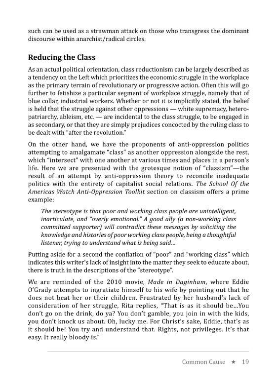 such can be used asa strawman attack on those who transgress the dominant
iscourse within anarchist/radical circles.

 

Reducing the Class

Asan actual political orientation, class reductionism can be largely described as
atendency on the Left which prioritizes the economic struggle in the workplace
as the primary terrain of revolutionary or progressive action. Often this will go
further to fetishize a particular segment of workplace struggle, namely that of
blue collar, industrial workers. Whether or not it is implicitly stated, the belief
is held that the struggle against other oppressions — white supremacy, hetero-
patriarchy, ableism, etc. — are incidental to the class struggle, to be engaged in
as secondary, or that they are simply prejudices concocted by the ruling class to
be dealt with “after the revolution.”

On the other hand, we have the proponents of anti-oppression politics
attempting to amalgamate “class” as another oppression alongside the rest,
which “intersect” with one another at various times and places in a person's
life. Here we are presented with the grotesque notion of “classism’—the
result of an attempt by anti-oppression theory to reconcile inadequate
politics with the entirety of capitalist social relations. The School Of the
Americas Watch Anti-Oppression Toolkit section on classism offers a prime
example:

The stereotype is that poor and working class people are unintelligent,
inarticulate, and “overly emotional.” A good ally (a non-working class
committed supporter) will contradict these messages by soliciting the
knowledge and histories of poor working class people, being a thoughtful
listener, trying to understand what is being sai

 

Putting aside for a second the conflation of “poor” and “working class” which
indicates this writer's lack of insight into the matter they seek to educate about,
there is truth in the descriptions of the “stereotype”.

We are reminded of the 2010 movie, Made in Daginham, where Eddie
O'Grady attempts to ingratiate himself to his wife by pointing out that he
does not beat her or their children, Frustrated by her husband’s lack of
consideration of her struggle, Rita replies, “That is as it should be..You
don’t go on the drink, do ya? You don’t gamble, you join in with the kids,
you don’t knock us about. Oh, lucky me. For Christ’s sake, Eddie, that's as
it should be! You try and understand that. Rights, not privileges. It’s that
easy. It really bloody is.”

 

 

we * 19

